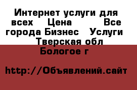 Интернет услуги для всех! › Цена ­ 300 - Все города Бизнес » Услуги   . Тверская обл.,Бологое г.